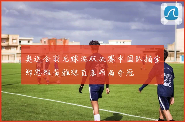 奥运会羽毛球混双决赛中国队摘金郑思维黄雅琼直落两局夺冠