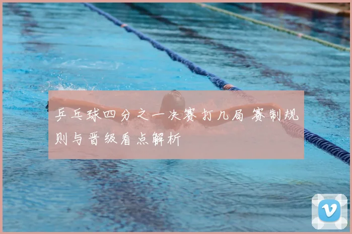 乒乓球四分之一决赛打几局 赛制规则与晋级看点解析