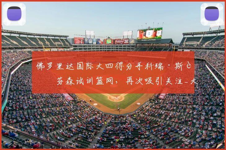 佛罗里达国际大四得分手科瑞·斯蒂芬森试训篮网，再次吸引关注_大学_1_CBA