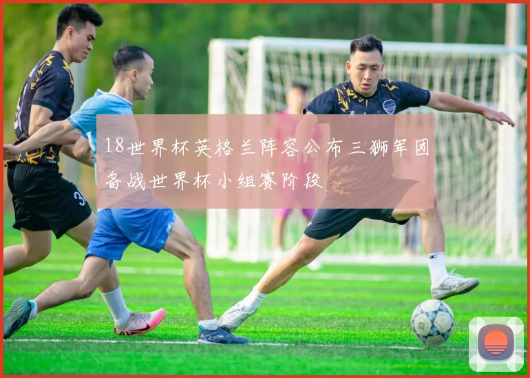 18世界杯英格兰阵容公布三狮军团备战世界杯小组赛阶段