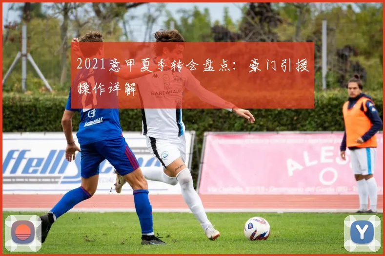 2021意甲夏季转会盘点：豪门引援操作详解